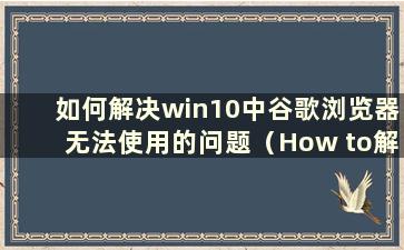 如何解决win10中谷歌浏览器无法使用的问题（How to解决谷歌浏览器无法在win10中使用的问题）